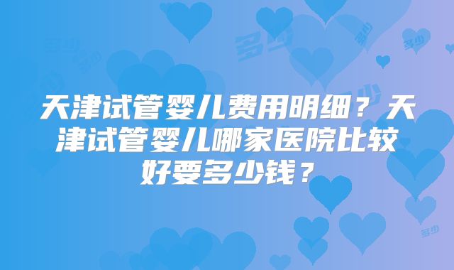 天津试管婴儿费用明细？天津试管婴儿哪家医院比较好要多少钱？