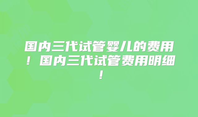 国内三代试管婴儿的费用!国内三代试管费用明细!