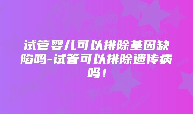 试管婴儿可以排除基因缺陷吗-试管可以排除遗传病吗！