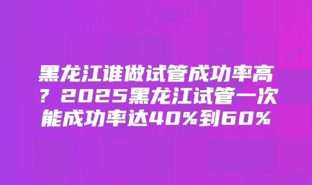 黑龙江谁做试管成功率高？2025黑龙江试管一次能成功率达40%到60%