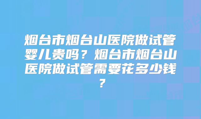 烟台市烟台山医院做试管婴儿贵吗？烟台市烟台山医院做试管需要花多少钱？