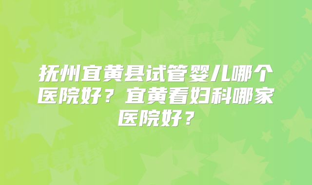 抚州宜黄县试管婴儿哪个医院好?宜黄看妇科哪家医院好?