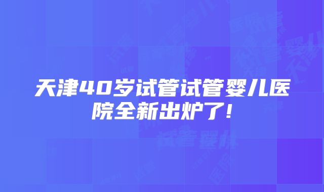 天津40岁试管试管婴儿医院全新出炉了!