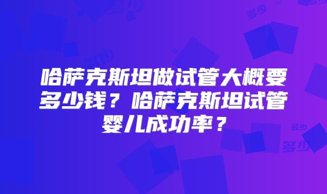 哈萨克斯坦做试管大概要多少钱？哈萨克斯坦试管婴儿成功率？