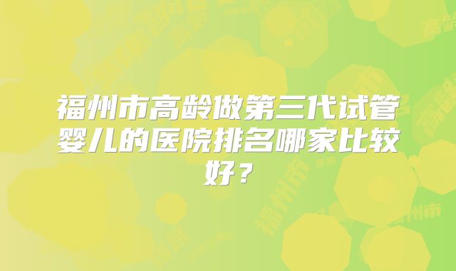 福州市高龄做第三代试管婴儿的医院排名哪家比较好？