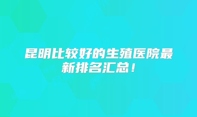 昆明比较好的生殖医院最新排名汇总!