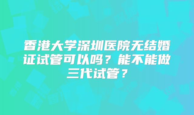 香港大学深圳医院无结婚证试管可以吗?能不能做三代试管?
