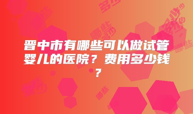 晋中市有哪些可以做试管婴儿的医院？费用多少钱？
