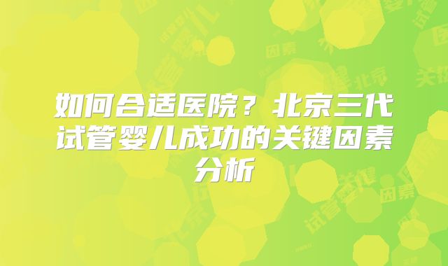 如何合适医院?北京三代试管婴儿成功的关键因素分析