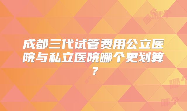 成都三代试管费用公立医院与私立医院哪个更划算？