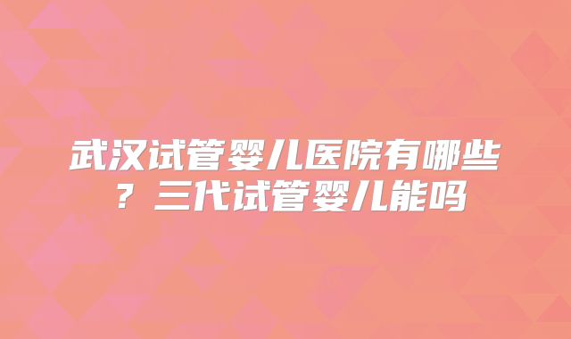 武汉试管婴儿医院有哪些?三代试管婴儿能吗