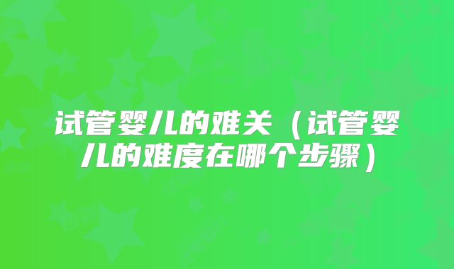 试管婴儿的难关(试管婴儿的难度在哪个步骤)