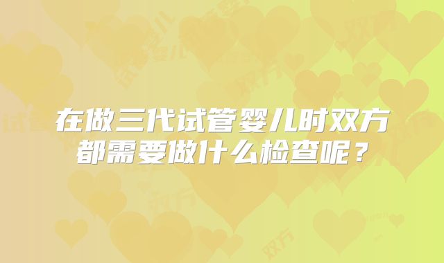 在做三代试管婴儿时双方都需要做什么检查呢?