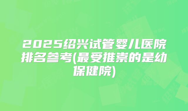 2025绍兴试管婴儿医院排名参考(最受推崇的是幼保健院)