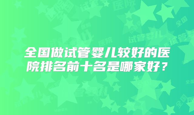 全国做试管婴儿较好的医院排名前十名是哪家好？