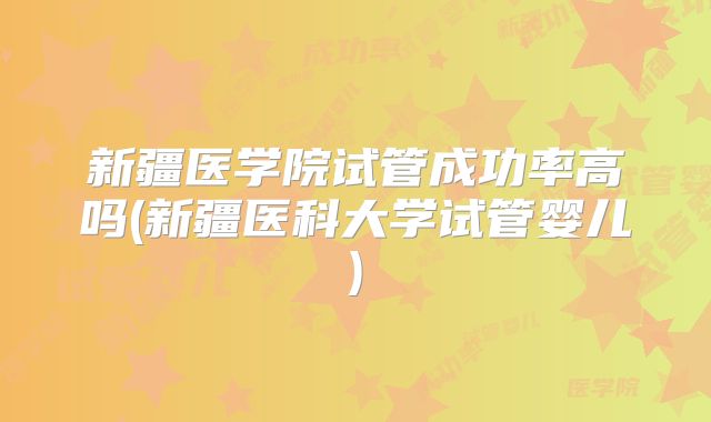新疆医学院试管成功率高吗(新疆医科大学试管婴儿)