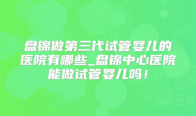 盘锦做第三代试管婴儿的医院有哪些_盘锦中心医院能做试管婴儿吗！