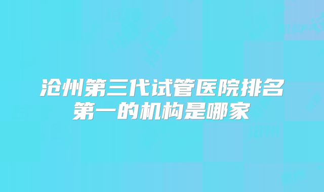 沧州第三代试管医院排名第一的机构是哪家