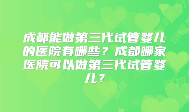 成都能做第三代试管婴儿的医院有哪些?成都哪家医院可以做第三代试管婴儿?
