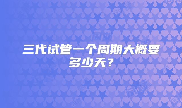 三代试管一个周期大概要多少天？