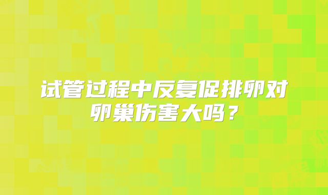 试管过程中反复促排卵对卵巢伤害大吗？