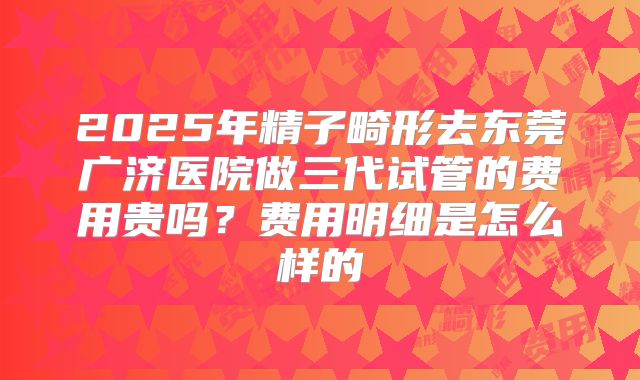 2025年精子畸形去东莞广济医院做三代试管的费用贵吗?费用明细是怎么样的