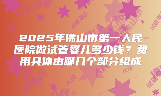 2025年佛山市第一人民医院做试管婴儿多少钱?费用具体由哪几个部分组成
