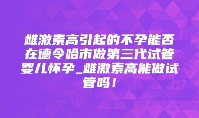 雌激素高引起的不孕能否在德令哈市做第三代试管婴儿怀孕_雌激素高能做试管吗！