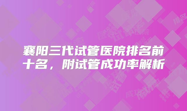 襄阳三代试管医院排名前十名，附试管成功率解析
