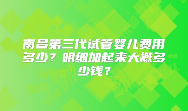 南昌第三代试管婴儿费用多少？明细加起来大概多少钱？