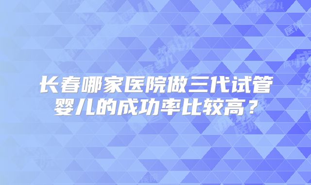 长春哪家医院做三代试管婴儿的成功率比较高？