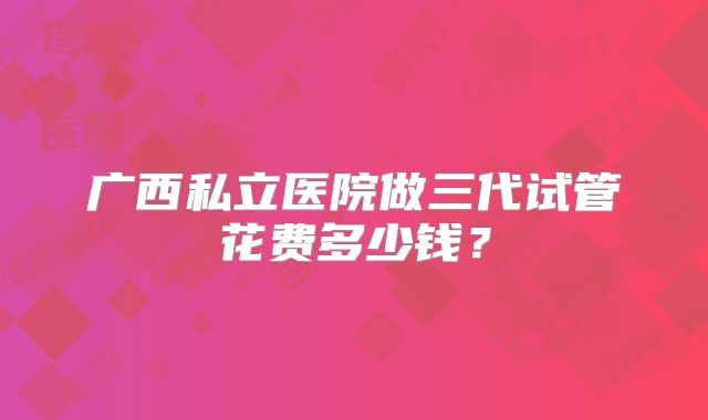 广西私立医院做三代试管花费多少钱？
