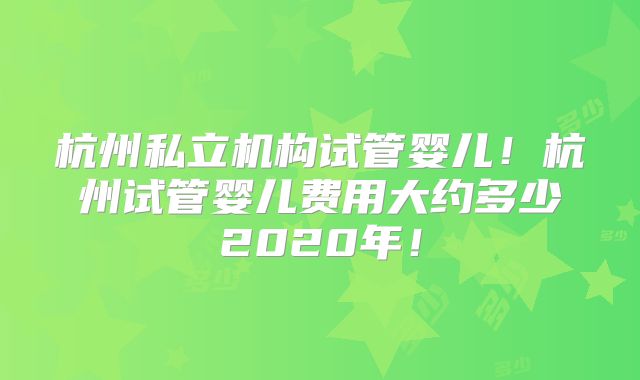 杭州私立机构试管婴儿!杭州试管婴儿费用大约多少2020年!