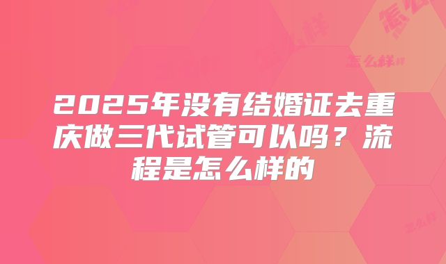 2025年没有结婚证去重庆做三代试管可以吗?流程是怎么样的