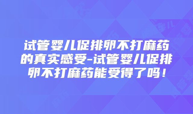 试管婴儿促排卵不打麻药的真实感受-试管婴儿促排卵不打麻药能受得了吗！