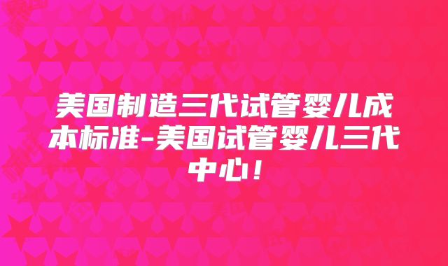 美国制造三代试管婴儿成本标准-美国试管婴儿三代中心！