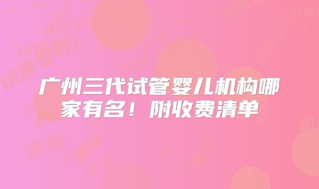 广州三代试管婴儿机构哪家有名！附收费清单