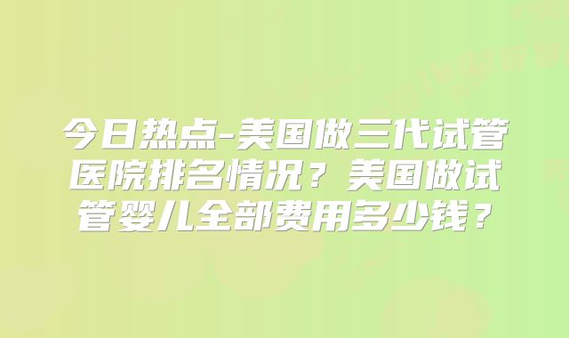今日热点-美国做三代试管医院排名情况？美国做试管婴儿全部费用多少钱？