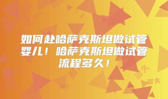 如何赴哈萨克斯坦做试管婴儿！哈萨克斯坦做试管流程多久！
