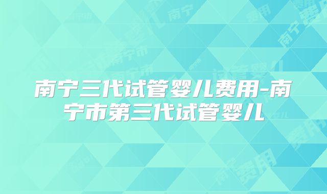 南宁三代试管婴儿费用-南宁市第三代试管婴儿