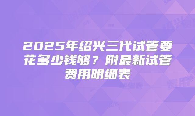 2025年绍兴三代试管要花多少钱够？附最新试管费用明细表