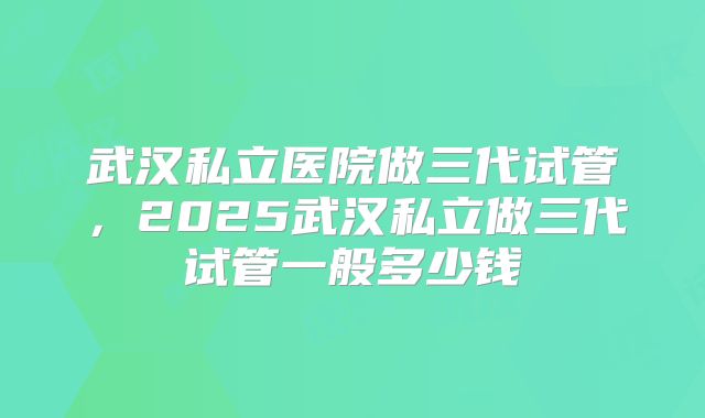 武汉私立医院做三代试管，2025武汉私立做三代试管一般多少钱