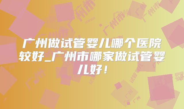 广州做试管婴儿哪个医院较好_广州市哪家做试管婴儿好！