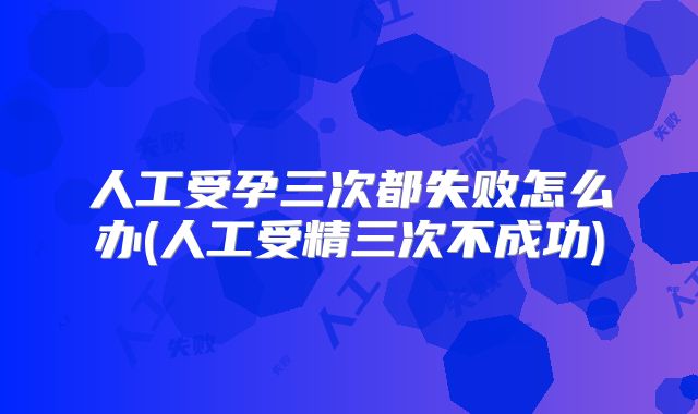 人工受孕三次都失败怎么办(人工受精三次不成功)