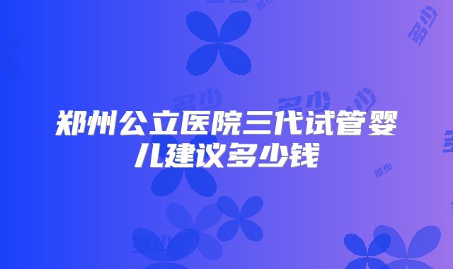 郑州公立医院三代试管婴儿建议多少钱
