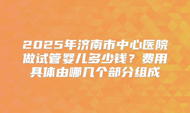 2025年济南市中心医院做试管婴儿多少钱？费用具体由哪几个部分组成