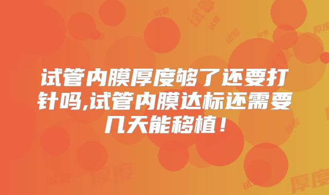 试管内膜厚度够了还要打针吗,试管内膜达标还需要几天能移植！
