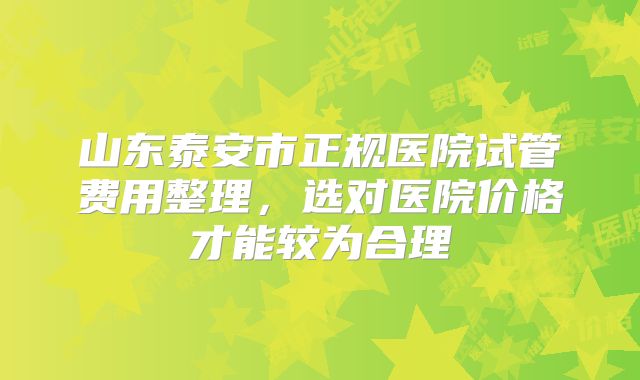 山东泰安市正规医院试管费用整理,选对医院价格才能较为合理
