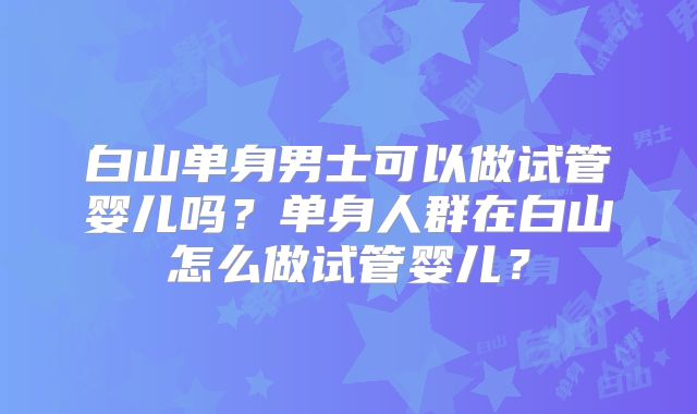 白山单身男士可以做试管婴儿吗？单身人群在白山怎么做试管婴儿？