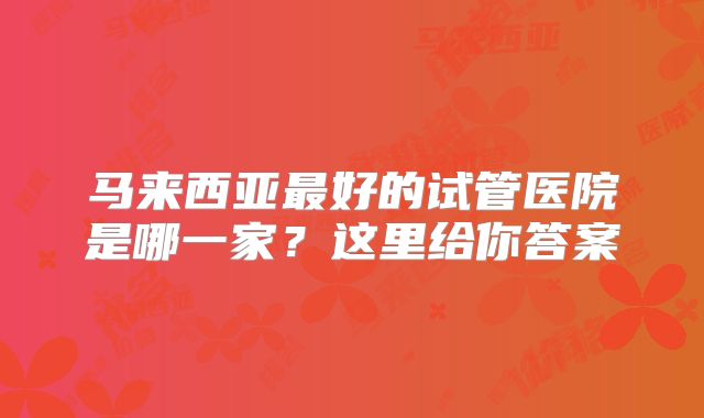 马来西亚最好的试管医院是哪一家？这里给你答案